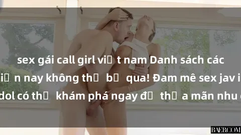 sex gái call girl việt nam Danh sách các idol JAV hot nhất hiện nay không thể bỏ qua! Đam mê sex jav idol có thể khám phá ngay để thỏa mãn nhu cầu giải trí của mình!