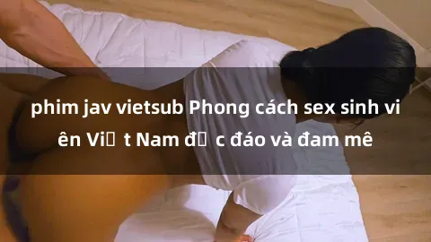 phim jav vietsub Phong cách sex sinh viên Việt Nam độc đáo và đam mê
